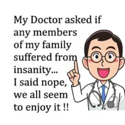 My Doctor asked me if any member of my family SUFFERED from insanity. I answered, NO we all seem to enjoy it.