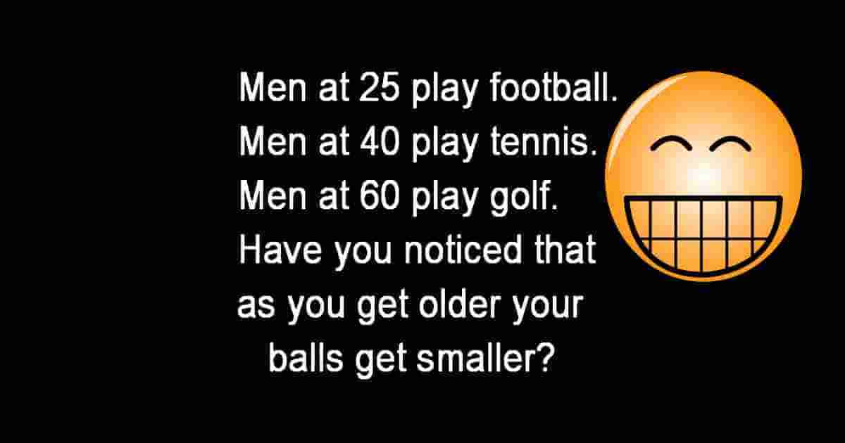 Men at 25 play soccer. At 40 they play tennis. When they are 60 they play golf. Have you noticed that as they get older the balls get smaller?