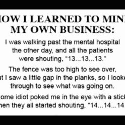How I've learned to MIND MY OWN BUSINESS - The other day I walked past a mental hospital and I heard all the patients shouting, 13... 13... 13... I got curious and decided to take a peek. The fence was too high to see over, but I saw a little gap in the planks, so I looked through the hole to see what was going on. Some idiot poked me in the eye with a stick and then all of them started shouting, 14... 14... 14..