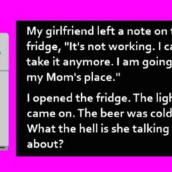 Yesterday my girlfriend left me a note on the fridge saying, It's not working. I can't take it anymore! I'm going to my mom's house. I opened the fridge. The light went on and the beer was cold. What's she talking about?!