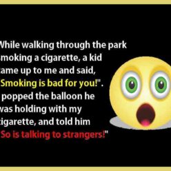 While walking through the park smoking a cigarette, a kid came up to me and said, smoking is bad for you. So, I popped his ballon with the cigarette and told him so was talking to strangers!