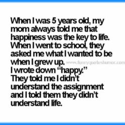 As a child, my mother always told me that happiness was the key to life. Then when I went to school and the teacher gave me a homework about: What do you want be when you grow up? So I wrote down, HAPPY! She said I didn't understand the assignment and I said she didn't understand life!