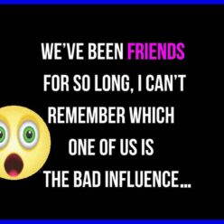 We have been friends for such a long time that I can't remember which of the two of us is the bad influence.