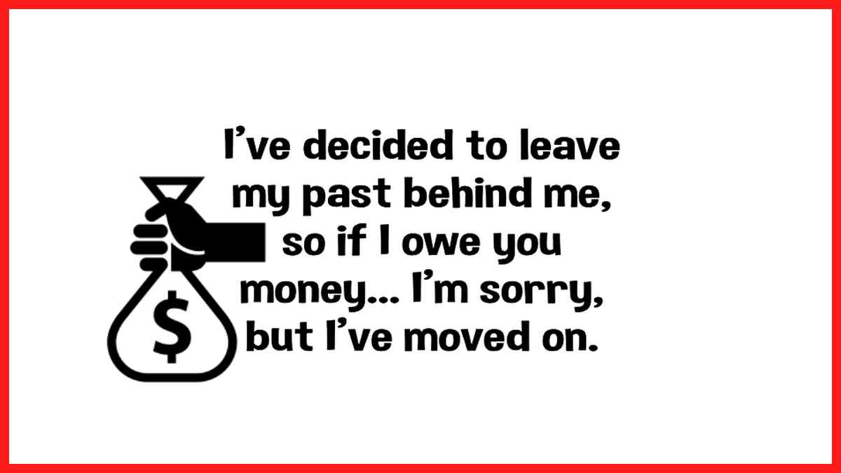 I'm leaving my past behind me. So if I owed you money I am sorry, but I have moved on...