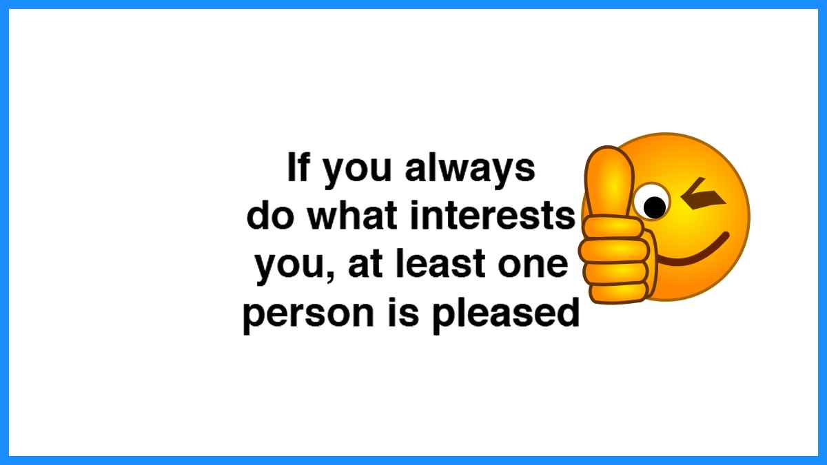 If you always do something that interests you, at least 1 person will be pleased!