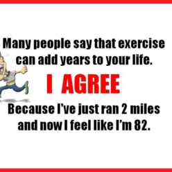Many people say that exercise can add years to your life. I agree, because I've just ran 2 miles and now I feel like I'm 82.