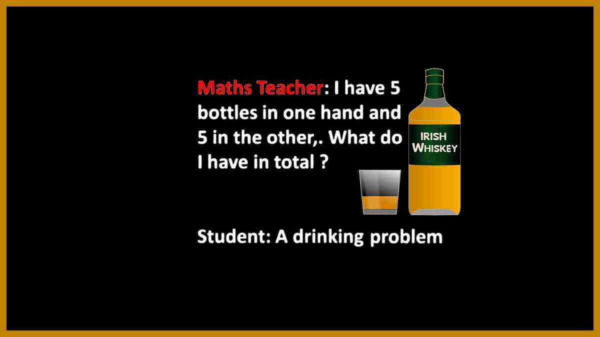 Maths teacher ask a student: I have five bottles in one hand and five in the other. What do I have it total? Student answers: Drinking problem!