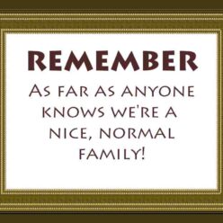 Remember that as far as anyone knows, we're a nice and normal family!
